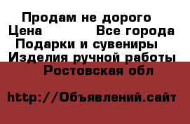 Продам не дорого › Цена ­ 8 500 - Все города Подарки и сувениры » Изделия ручной работы   . Ростовская обл.